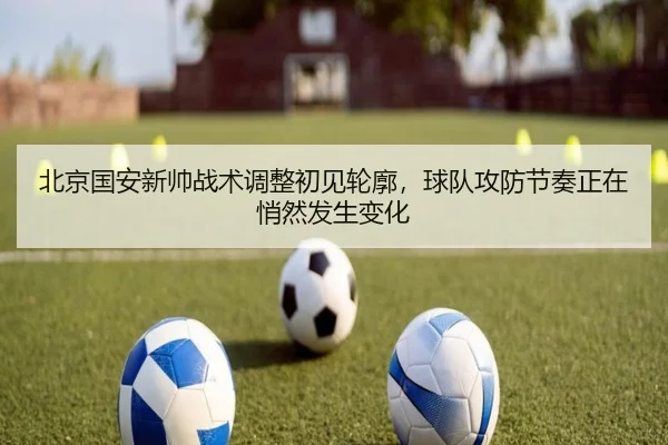 北京国安新帅战术调整初见轮廓，球队攻防节奏正在悄然发生变化